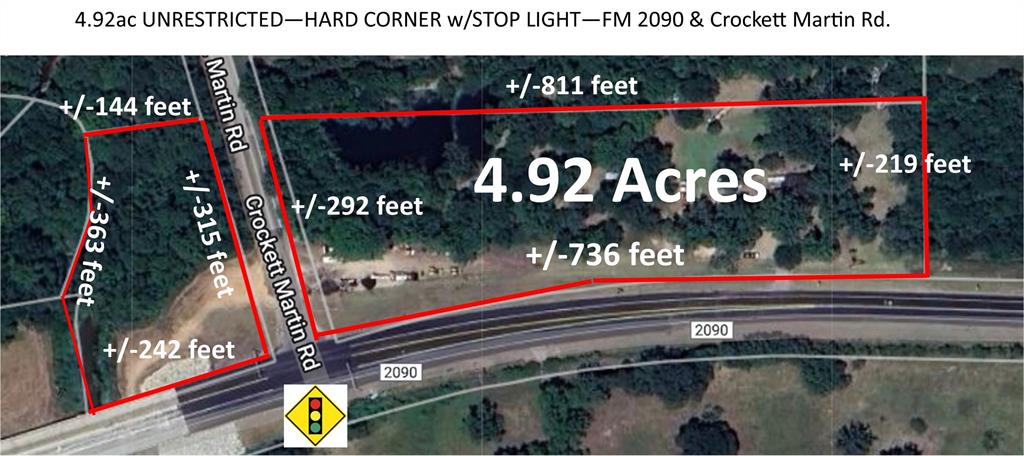 HARD CORNER at TRAFFIC/STOP LIGHT, +/-4.92 UNRESTRICTED acreage on the Corner of FM 2090 & Crockett Martin Rd. Property has +/-736 feet of frontage on FM 2090 and +/-292 feet of frontage on Crockett Martin Rd with a STOP LIGHT. --There is also a small portion of the property on the west side of Crockett Martin w/ +/-242' frontage on FM 2090 & +/-315' on Crockett Martin.-- Ideal location for Gas Station/Convenience Store, Restaurant/Fast Food, Retail Center. This area is BOOMING with new construction subdivisions & development all along FM 2090 & Crockett Martin. CISD-Caney Creek High & Moorehead Junior High are 1 mile from this property on FM 2090.  EXCELLENT LOCATION between I45 and Hwy 69 with unlimited uses to serve this heavily populated & growing area.